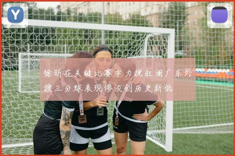 徐昕在关键比赛中力挽狂澜广东外援三分球表现惨淡创历史新低