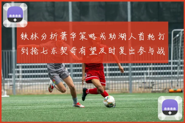 铁林分析萧华策略或助湖人首轮打到抢七东契奇有望及时复出参与战斗