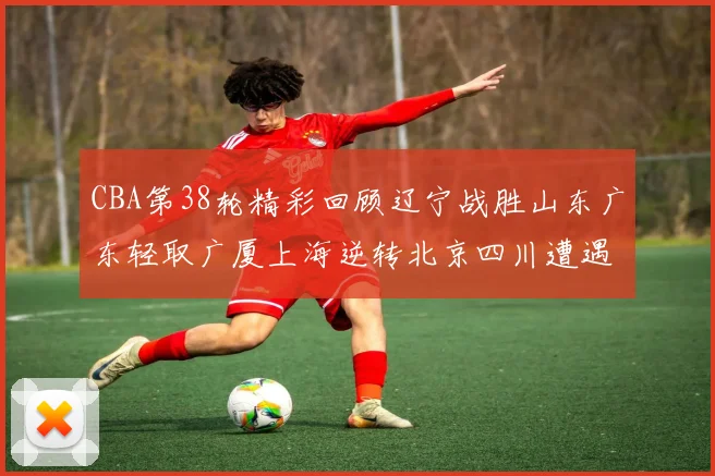 CBA第38轮精彩回顾辽宁战胜山东广东轻取广厦上海逆转北京四川遭遇38连败