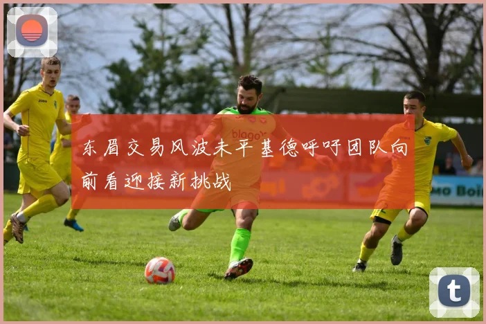 东眉交易风波未平基德呼吁团队向前看迎接新挑战
