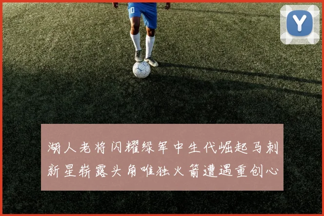 湖人老将闪耀绿军中生代崛起马刺新星崭露头角唯独火箭遭遇重创心碎不已