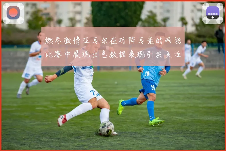 燃尽激情亚马尔在对阵马竞的两场比赛中展现出色数据表现引发关注