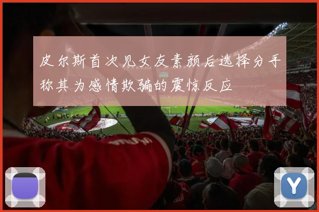 皮尔斯首次见女友素颜后选择分手称其为感情欺骗的震惊反应
