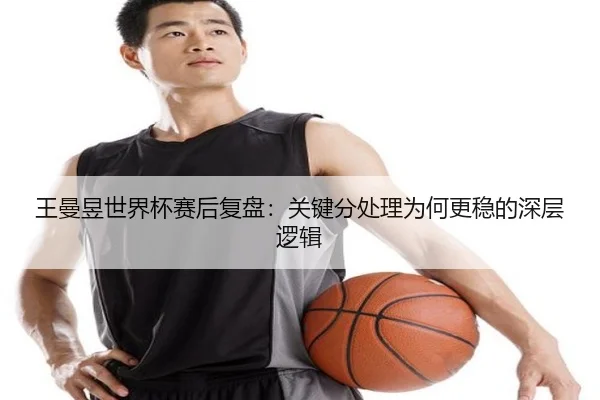 王曼昱世界杯赛后复盘：关键分处理为何更稳的深层逻辑